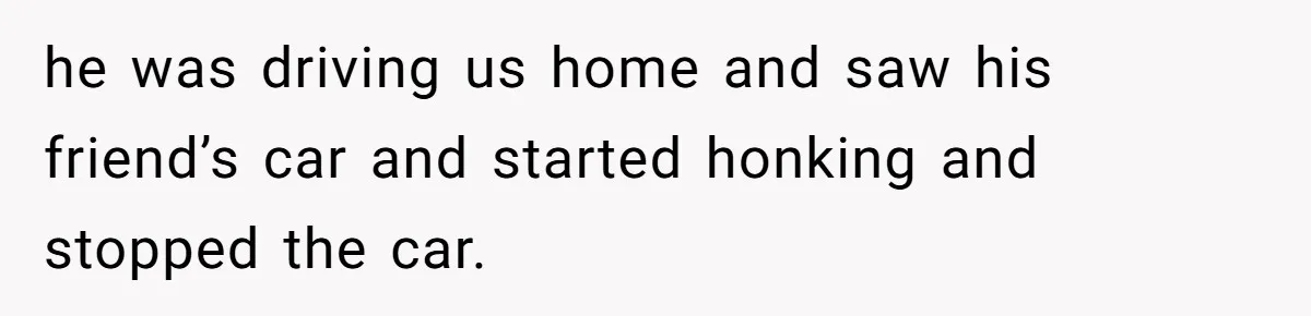 he was driving us home and saw his friend’s car and started honking and stopped the car.
