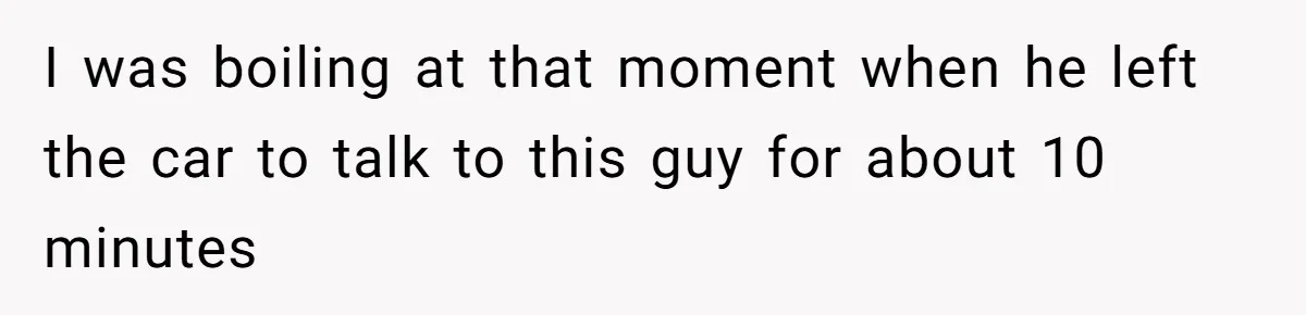 I was boiling at that moment when he left the car to talk to this guy for about 10 minutes