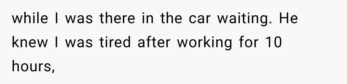 while I was there in the car waiting. He knew I was tired after working for 10 hours,