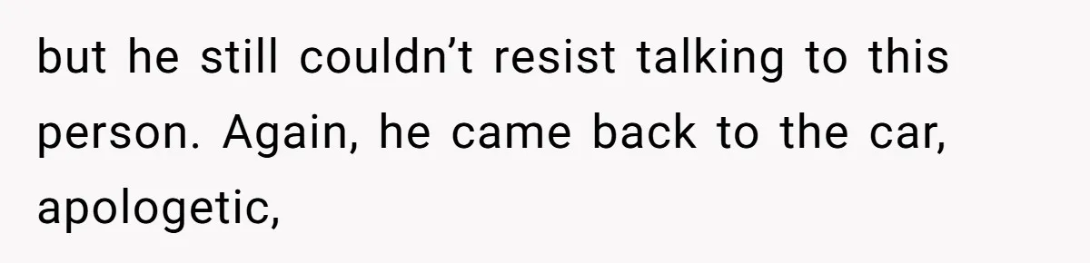 but he still couldn’t resist talking to this person. Again, he came back to the car, apologetic,