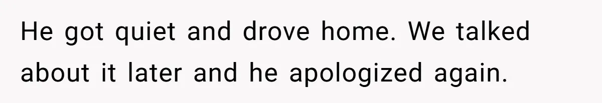 He got quiet and drove home. We talked about it later and he apologized again.