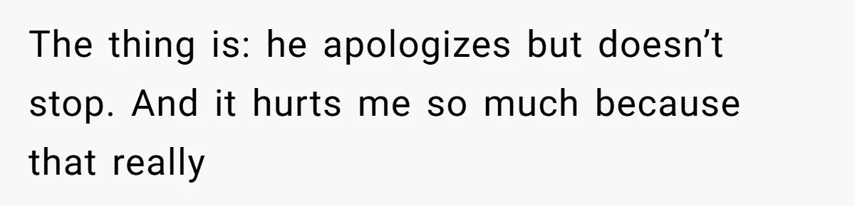 The thing is: he apologizes but doesn’t stop. And it hurts me so much because that really