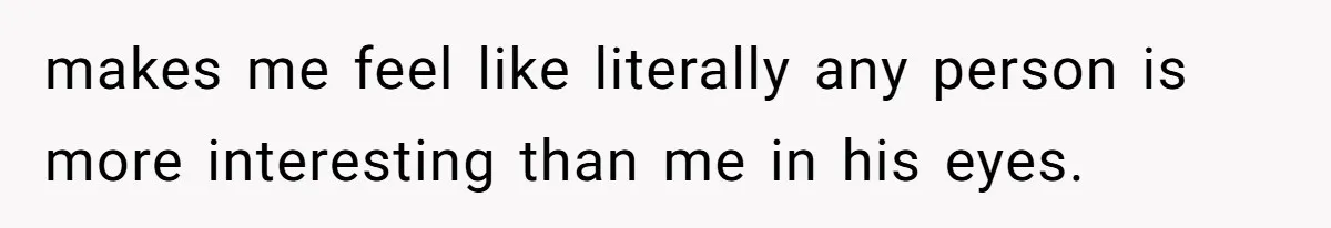 makes me feel like literally any person is more interesting than me in his eyes.