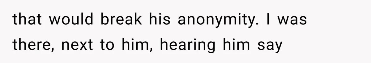 that would break his anonymity. I was there, next to him, hearing him say