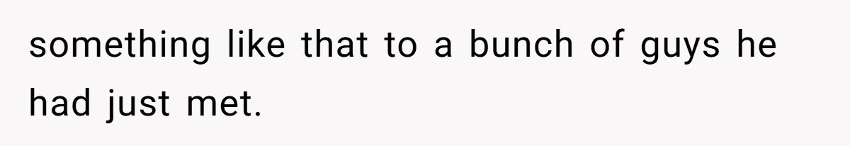 something like that to a bunch of guys he had just met.