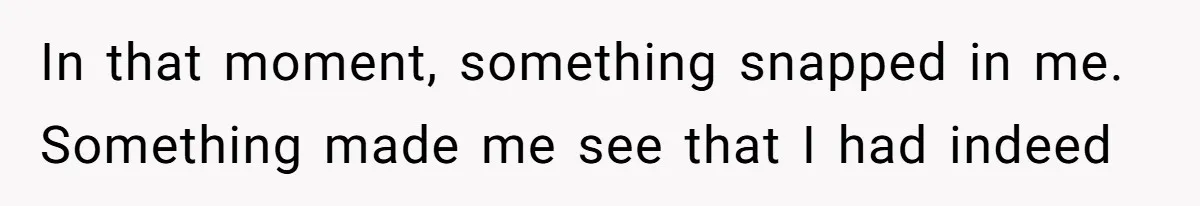 In that moment, something snapped in me. Something made me see that I had indeed