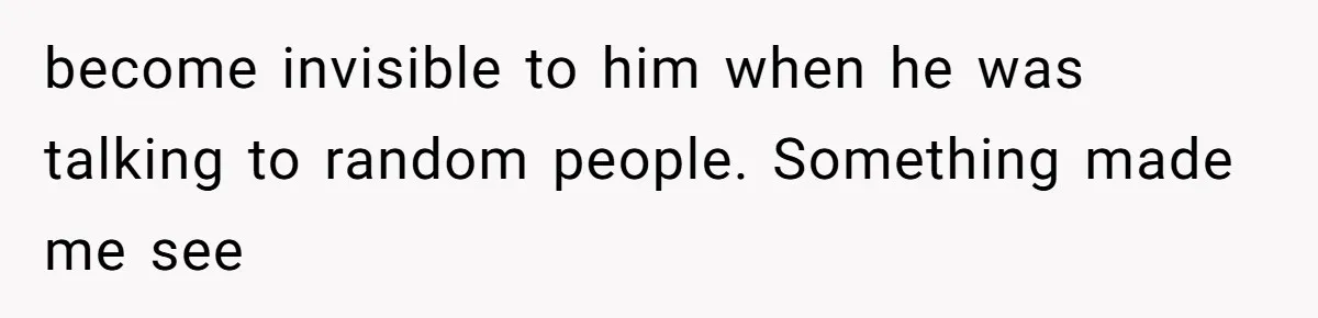 become invisible to him when he was talking to random people. Something made me see
