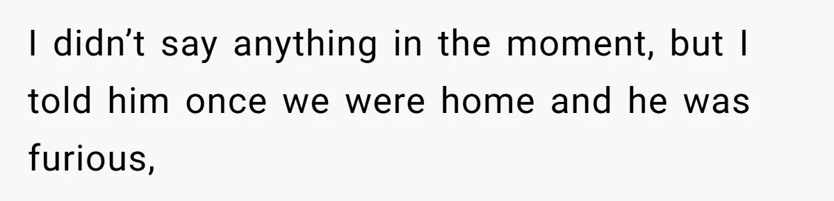 I didn’t say anything in the moment, but I told him once we were home and he was furious,