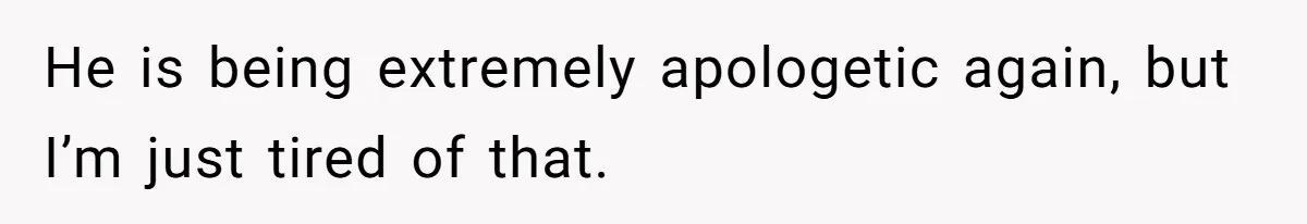 He is being extremely apologetic again, but I’m just tired of that.
