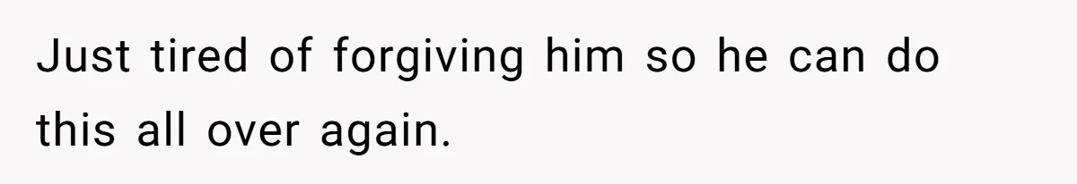 Just tired of forgiving him so he can do this all over again.