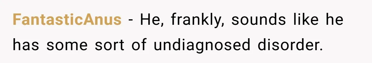 FantasticAnus − He, frankly, sounds like he has some sort of undiagnosed disorder.