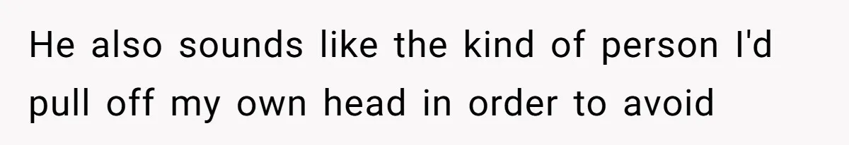 He also sounds like the kind of person I'd pull off my own head in order to avoid