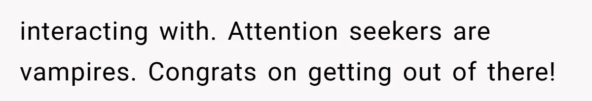 interacting with. Attention seekers are vampires. Congrats on getting out of there!