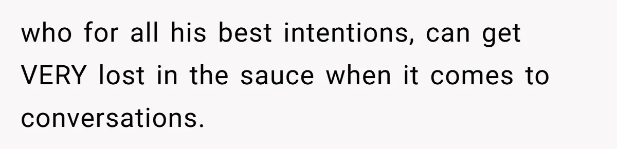 who for all his best intentions, can get VERY lost in the sauce when it comes to conversations.