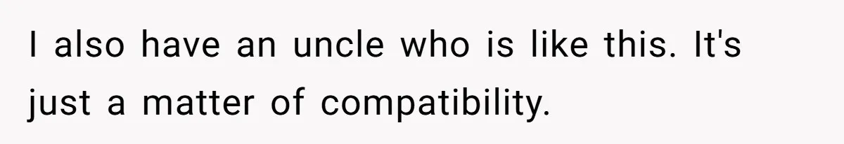 I also have an uncle who is like this. It's just a matter of compatibility.