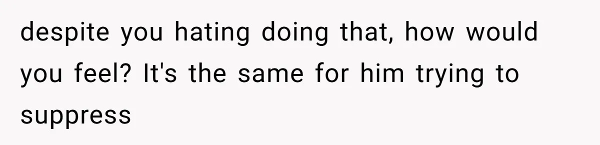 despite you hating doing that, how would you feel? It's the same for him trying to suppress