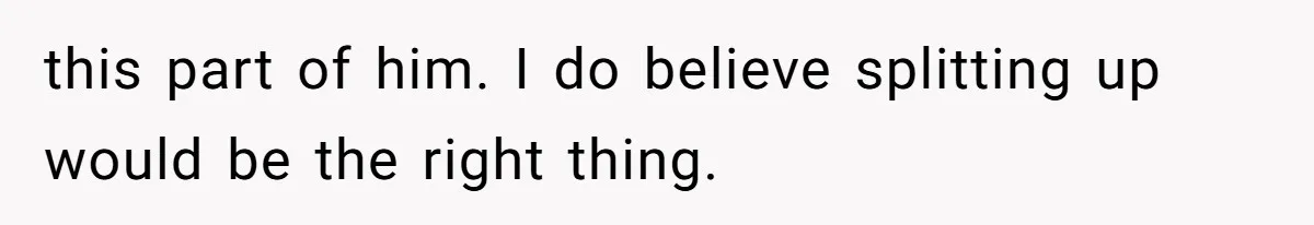 this part of him. I do believe splitting up would be the right thing.
