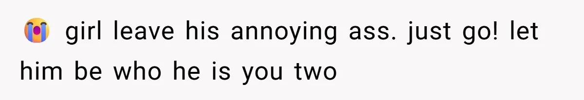 😭 girl leave his annoying ass. just go! let him be who he is you two