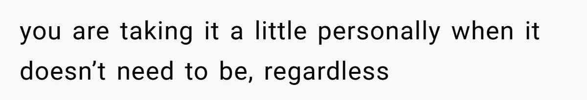 you are taking it a little personally when it doesn’t need to be, regardless