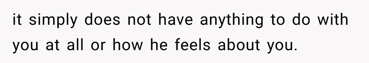 it simply does not have anything to do with you at all or how he feels about you.