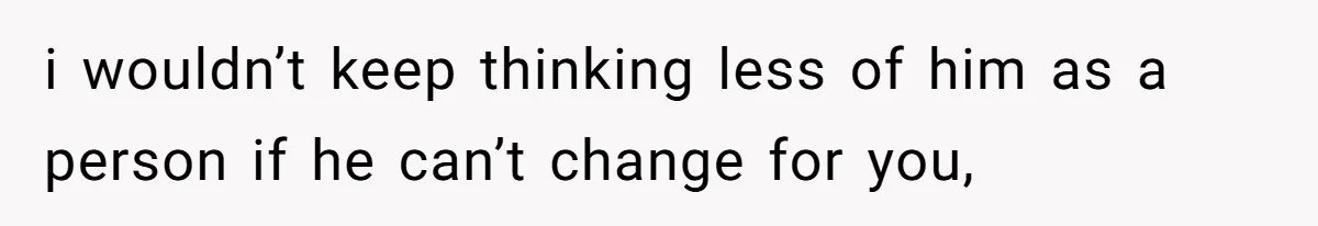 i wouldn’t keep thinking less of him as a person if he can’t change for you,