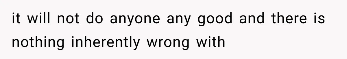 it will not do anyone any good and there is nothing inherently wrong with