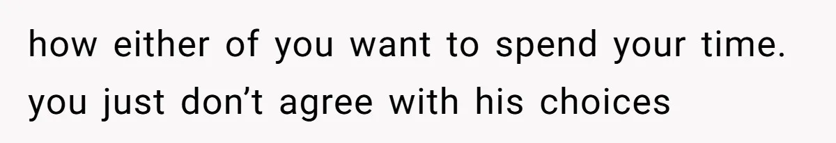 how either of you want to spend your time. you just don’t agree with his choices