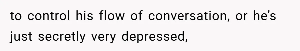 to control his flow of conversation, or he’s just secretly very depressed,