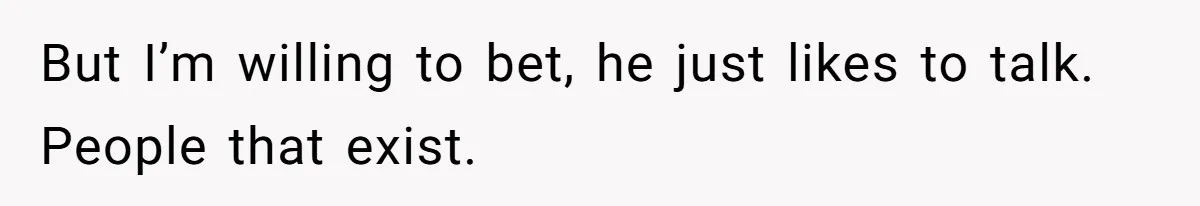 But I’m willing to bet, he just likes to talk. People that exist.