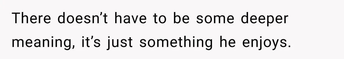 There doesn’t have to be some deeper meaning, it’s just something he enjoys.
