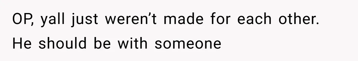 OP, yall just weren’t made for each other. He should be with someone