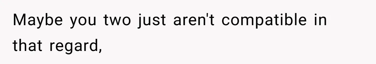 Maybe you two just aren't compatible in that regard,