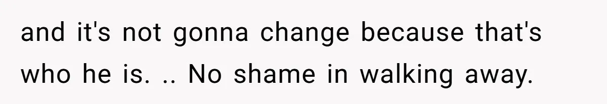 and it's not gonna change because that's who he is. .. No shame in walking away.