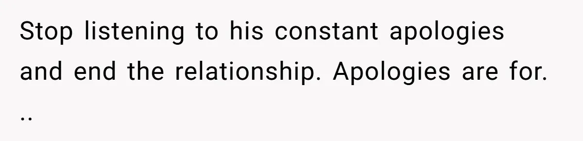 Stop listening to his constant apologies and end the relationship. Apologies are for. ..