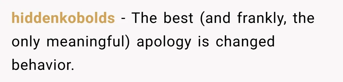 hiddenkobolds − The best (and frankly, the only meaningful) apology is changed behavior.