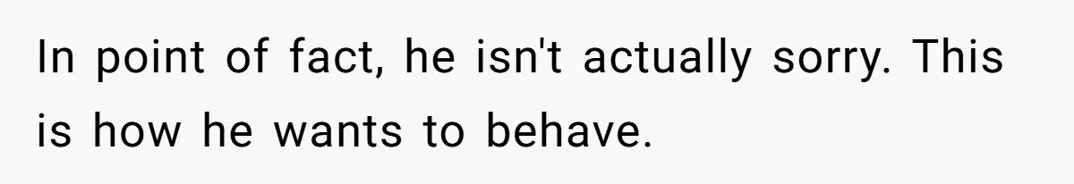In point of fact, he isn't actually sorry. This is how he wants to behave.