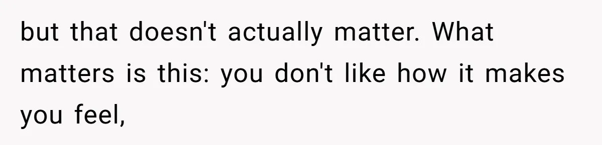 but that doesn't actually matter. What matters is this: you don't like how it makes you feel,