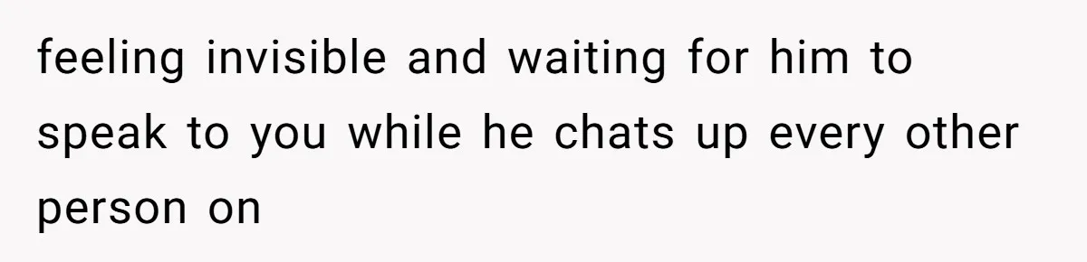 feeling invisible and waiting for him to speak to you while he chats up every other person on
