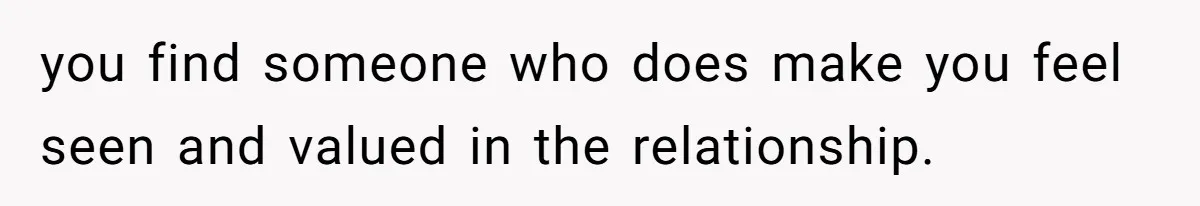 you find someone who does make you feel seen and valued in the relationship.