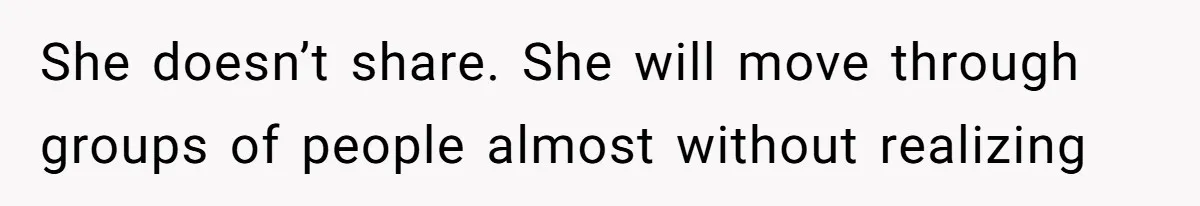 She doesn’t share. She will move through groups of people almost without realizing