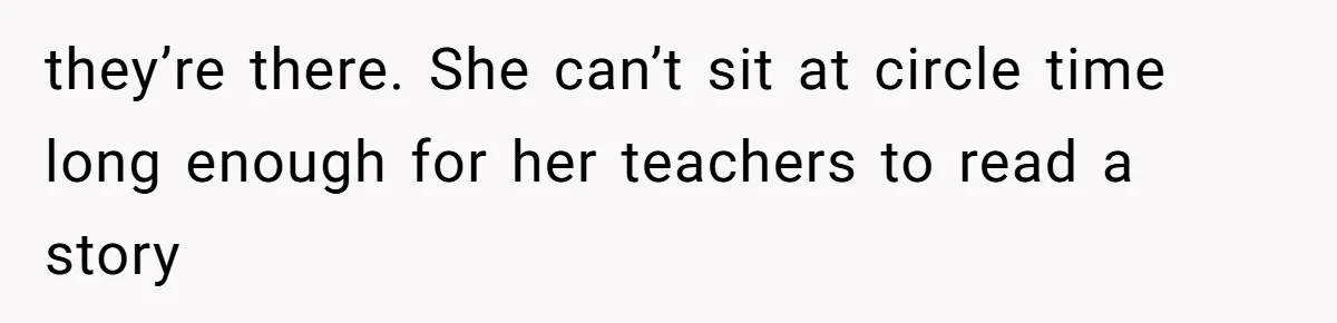 they’re there. She can’t sit at circle time long enough for her teachers to read a story