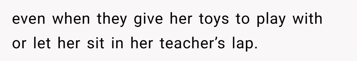 even when they give her toys to play with or let her sit in her teacher’s lap.