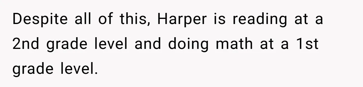 Despite all of this, Harper is reading at a 2nd grade level and doing math at a 1st grade level.