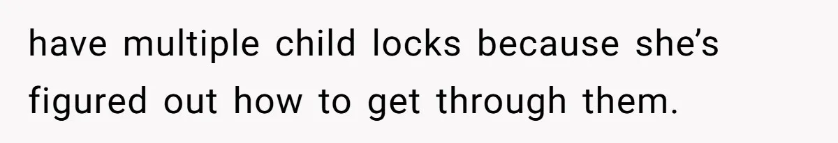 have multiple child locks because she’s figured out how to get through them.