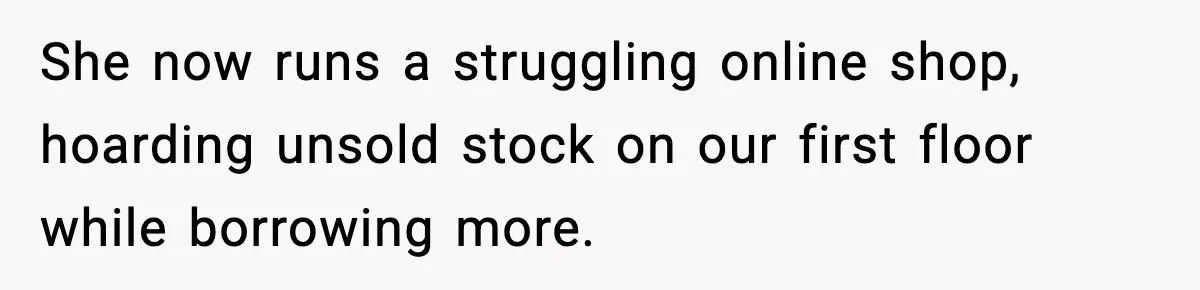 She now runs a struggling online shop, hoarding unsold stock on our first floor while borrowing more.