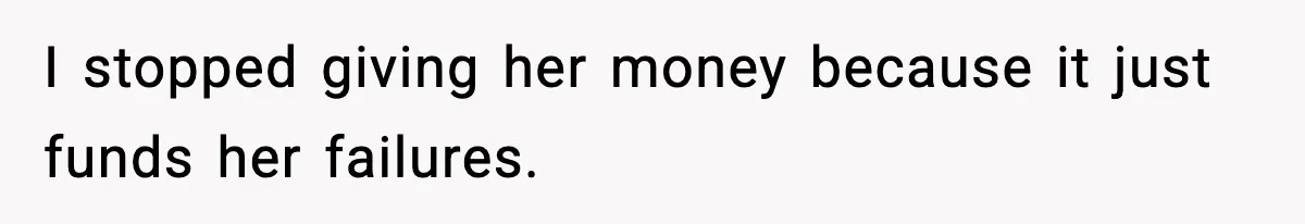 I stopped giving her money because it just funds her failures.