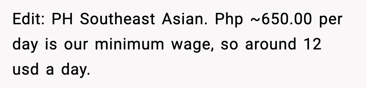 Edit: PH Southeast Asian. Php ~650.00 per day is our minimum wage, so around 12 usd a day.