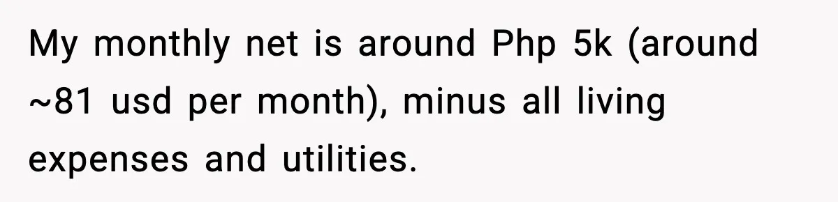 My monthly net is around Php 5k (around ~81 usd per month), minus all living expenses and utilities.