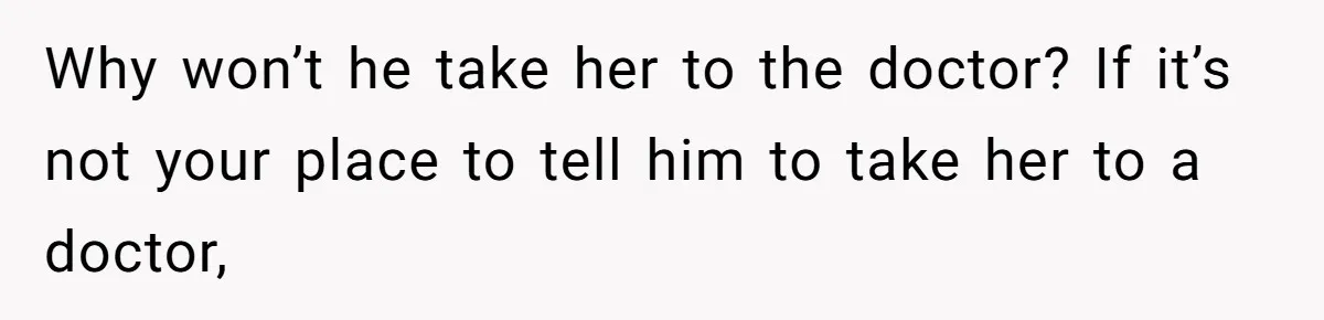 Why won’t he take her to the doctor? If it’s not your place to tell him to take her to a doctor,