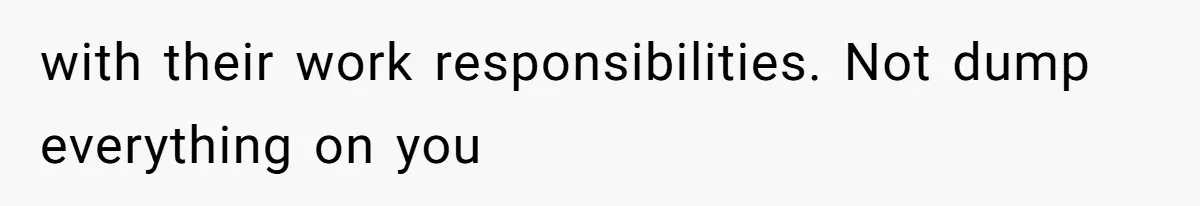 with their work responsibilities. Not dump everything on you